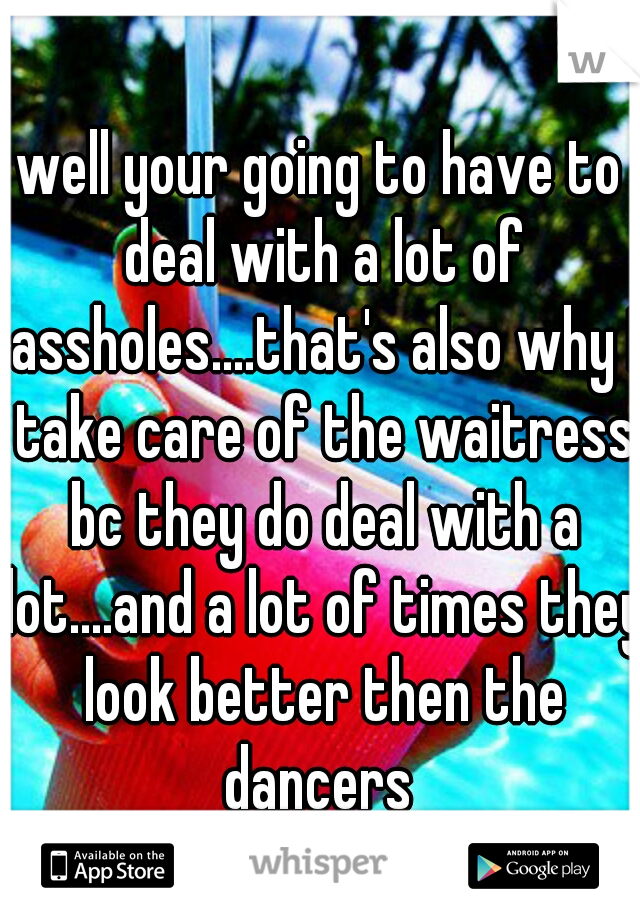 well your going to have to deal with a lot of assholes....that's also why I take care of the waitress bc they do deal with a lot....and a lot of times they look better then the dancers 