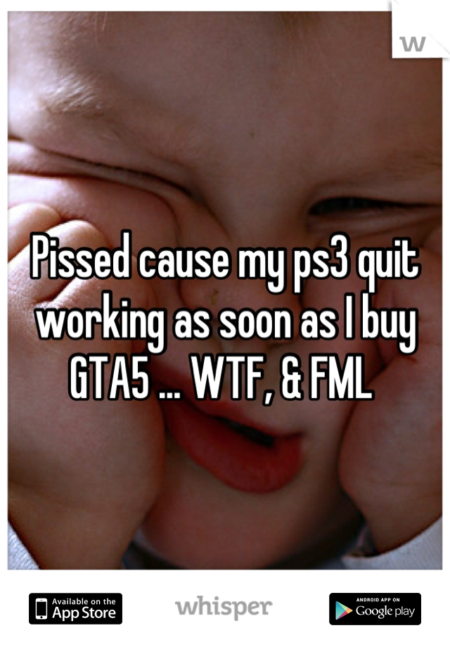 Pissed cause my ps3 quit working as soon as I buy GTA5 ... WTF, & FML 