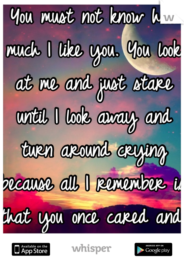 You must not know how much I like you. You look at me and just stare until I look away and turn around crying because all I remember is that you once cared and you don't anymore I don't know what to do