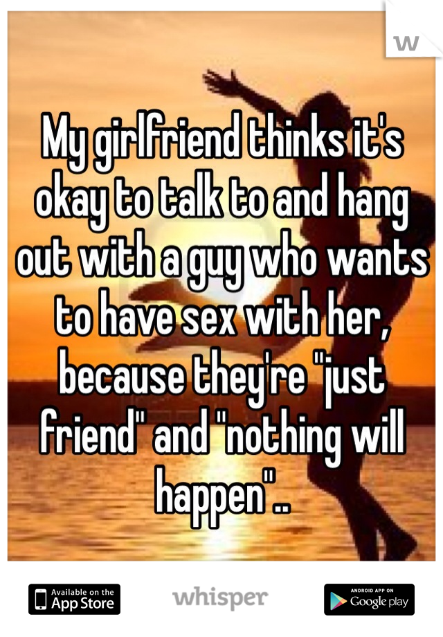 My girlfriend thinks it's okay to talk to and hang out with a guy who wants to have sex with her, because they're "just friend" and "nothing will happen"..