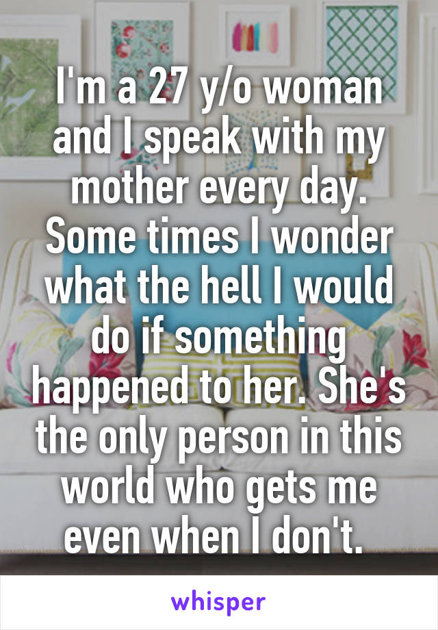 I'm a 27 y/o woman and I speak with my mother every day. Some times I wonder what the hell I would do if something happened to her. She's the only person in this world who gets me even when I don't. 