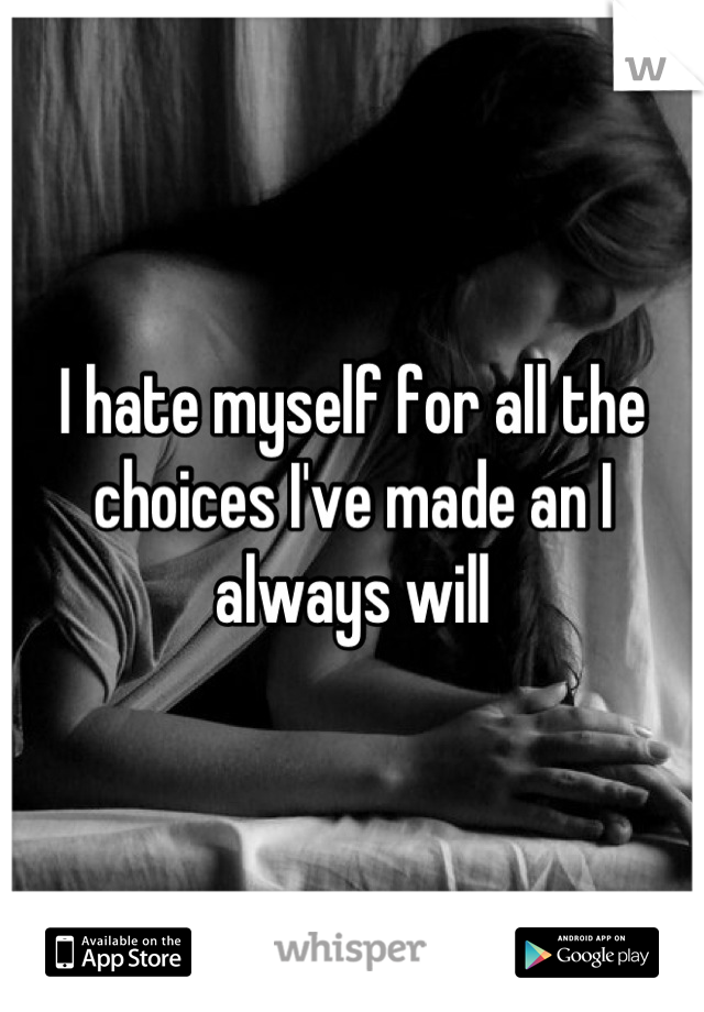 I hate myself for all the choices I've made an I always will