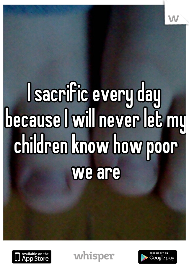 I sacrific every day because I will never let my children know how poor we are