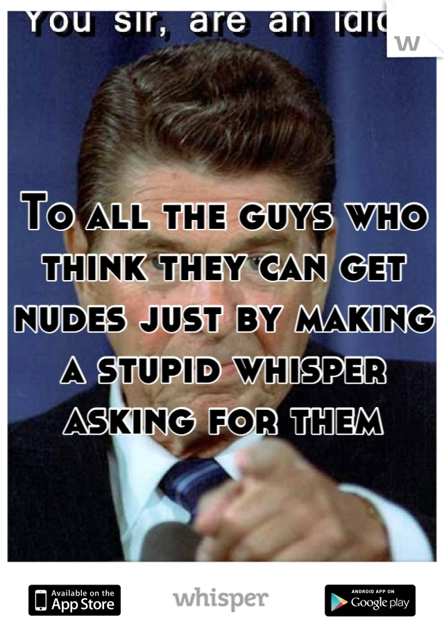 To all the guys who think they can get nudes just by making a stupid whisper asking for them