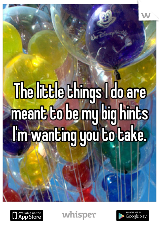 The little things I do are meant to be my big hints I'm wanting you to take.