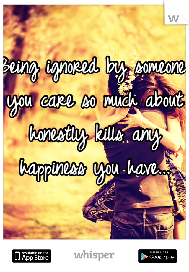 Being ignored by someone you care so much about honestly kills any happiness you have...