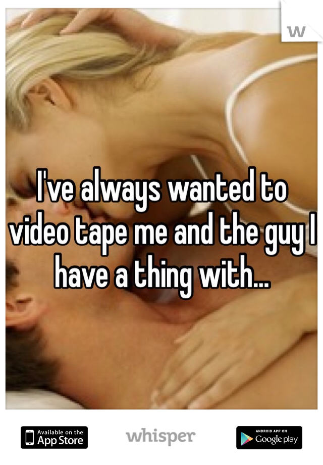I've always wanted to video tape me and the guy I have a thing with... 
