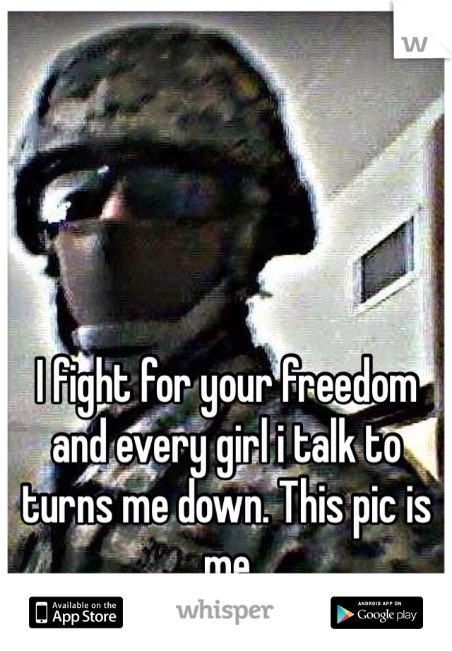 I fight for your freedom and every girl i talk to turns me down. This pic is me