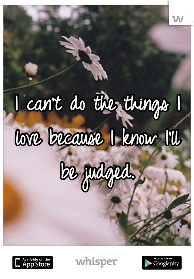 I can't do the things I love because I know I'll be judged.