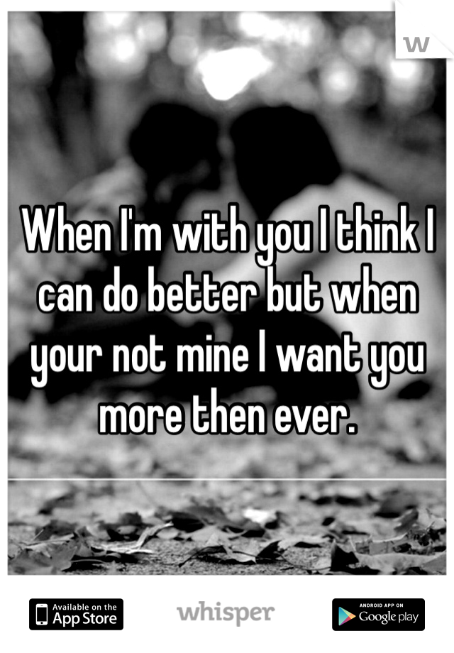 When I'm with you I think I can do better but when your not mine I want you more then ever. 