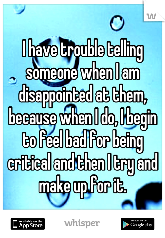 I have trouble telling someone when I am disappointed at them, because when I do, I begin to feel bad for being critical and then I try and make up for it.