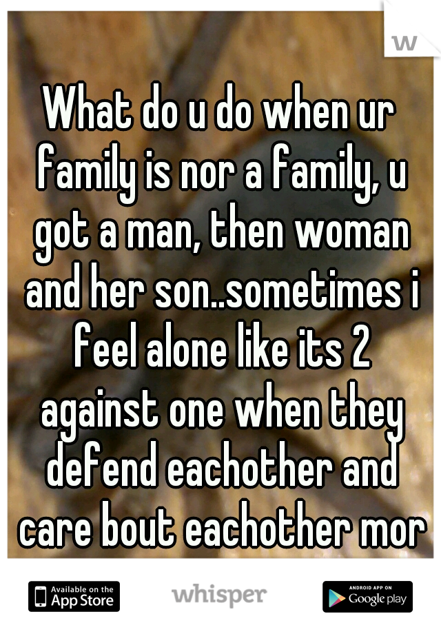 What do u do when ur family is nor a family, u got a man, then woman and her son..sometimes i feel alone like its 2 against one when they defend eachother and care bout eachother more