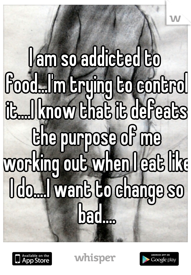 I am so addicted to food...I'm trying to control it....I know that it defeats the purpose of me working out when I eat like I do....I want to change so bad....