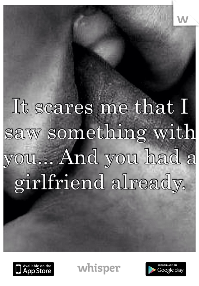 It scares me that I saw something with you... And you had a girlfriend already. 