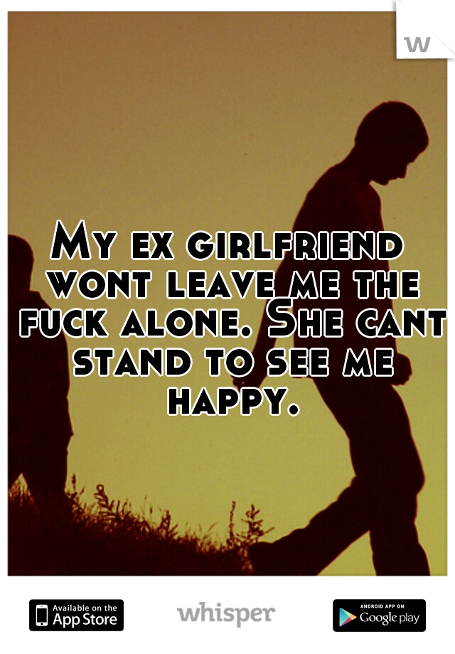 My ex girlfriend wont leave me the fuck alone. She cant stand to see me happy.