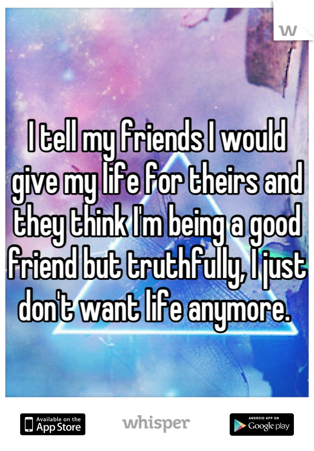 I tell my friends I would give my life for theirs and they think I'm being a good friend but truthfully, I just don't want life anymore. 