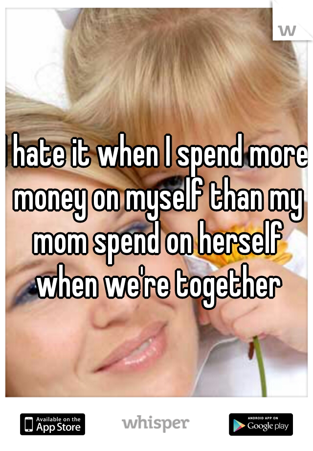 I hate it when I spend more money on myself than my mom spend on herself when we're together