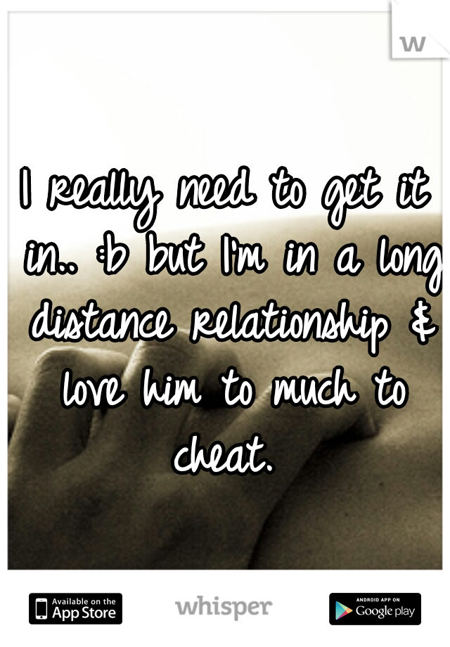 I really need to get it in.. :b but I'm in a long distance relationship & love him to much to cheat. 