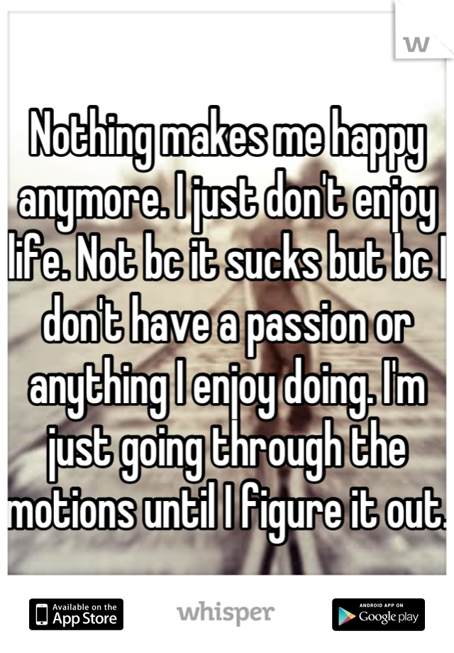 Nothing makes me happy anymore. I just don't enjoy life. Not bc it sucks but bc I don't have a passion or anything I enjoy doing. I'm just going through the motions until I figure it out.