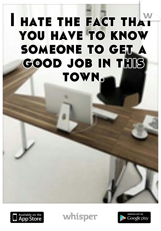 I hate the fact that you have to know someone to get a good job in this town.