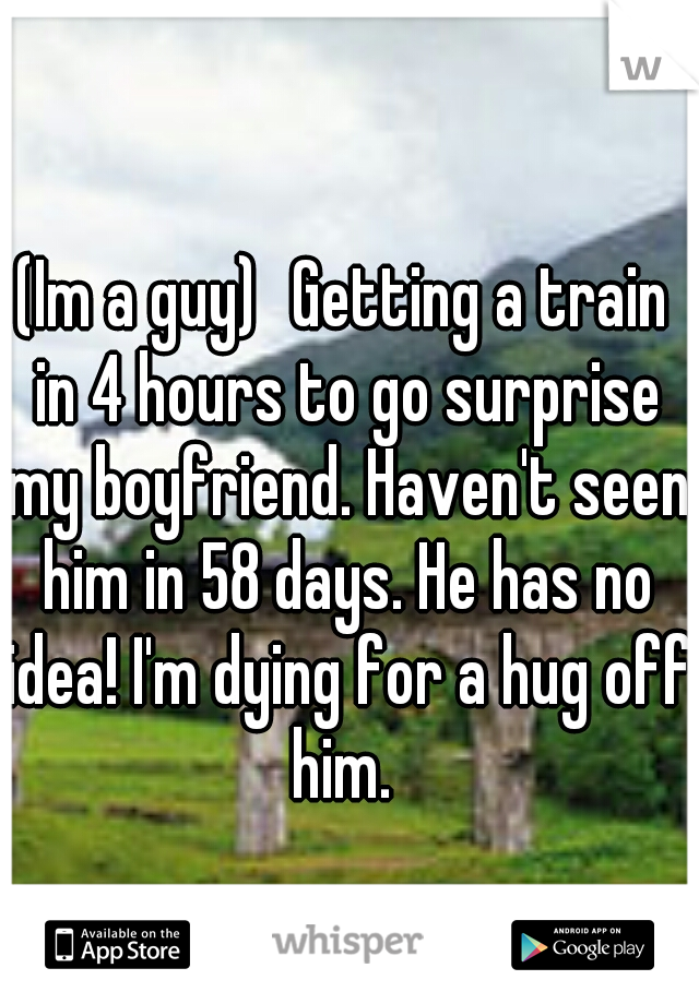 (Im a guy)
Getting a train in 4 hours to go surprise my boyfriend. Haven't seen him in 58 days. He has no idea! I'm dying for a hug off him. 