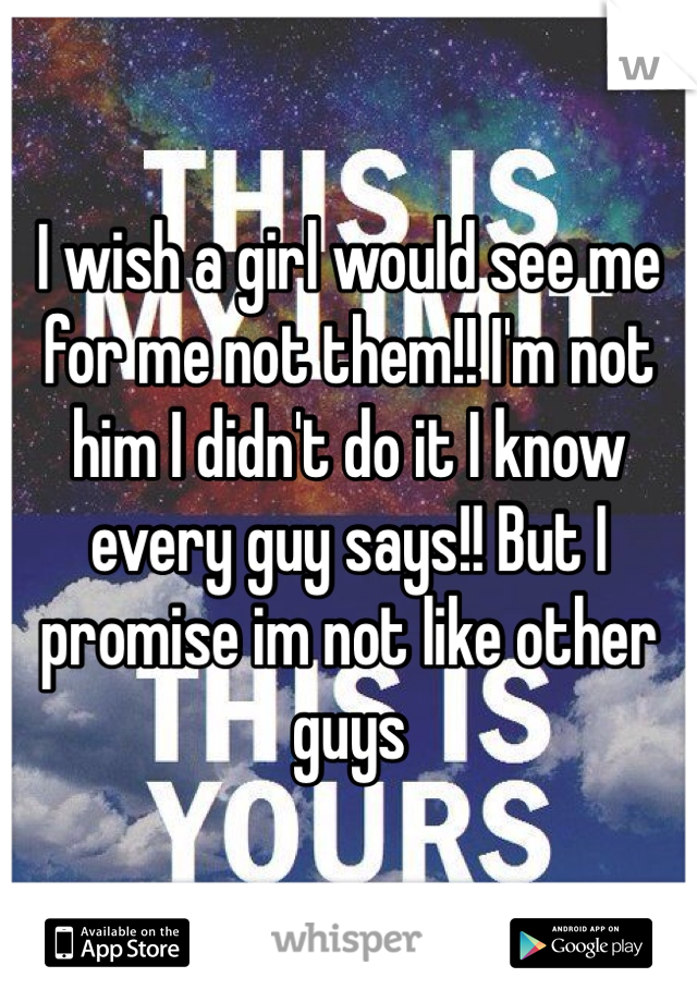 I wish a girl would see me for me not them!! I'm not him I didn't do it I know every guy says!! But I promise im not like other guys 