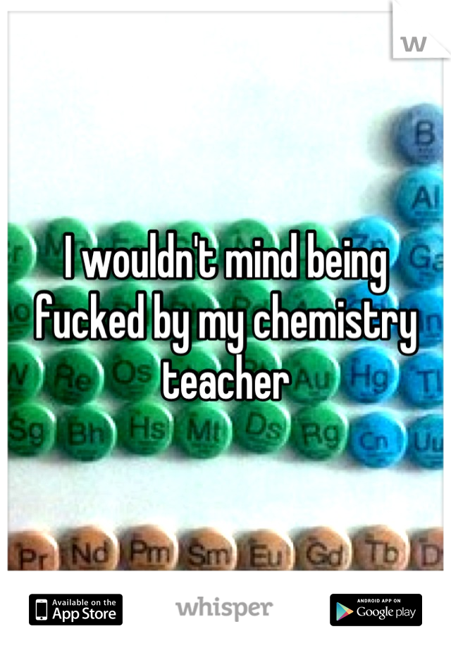 I wouldn't mind being fucked by my chemistry teacher