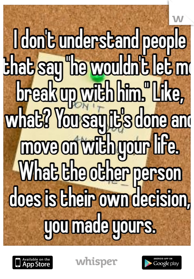 I don't understand people that say "he wouldn't let me break up with him." Like, what? You say it's done and move on with your life. What the other person does is their own decision, you made yours.