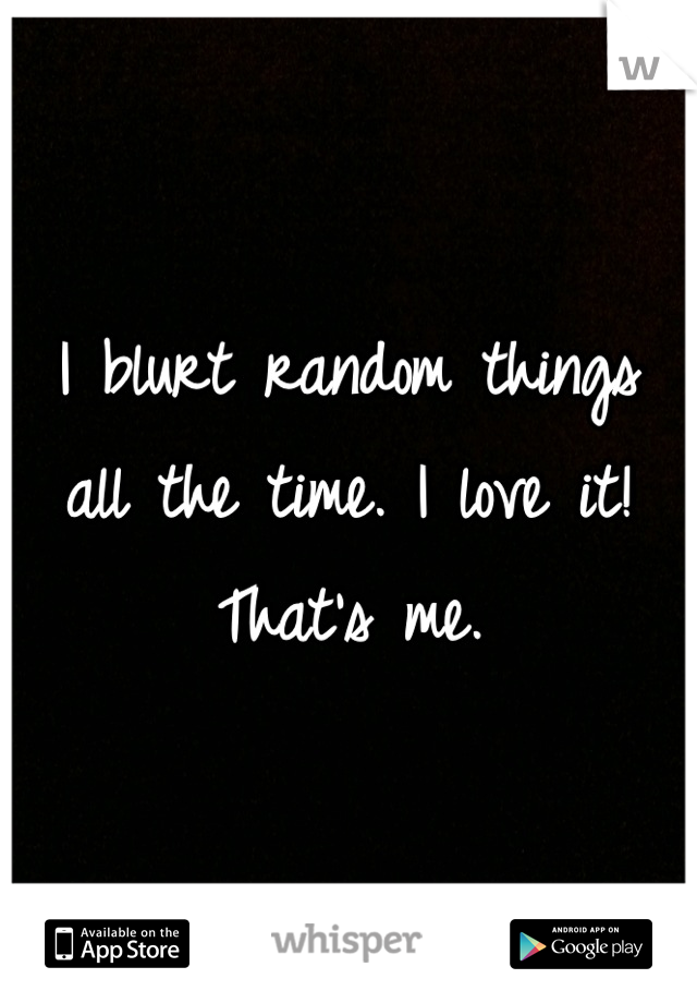 I blurt random things all the time. I love it! That's me.