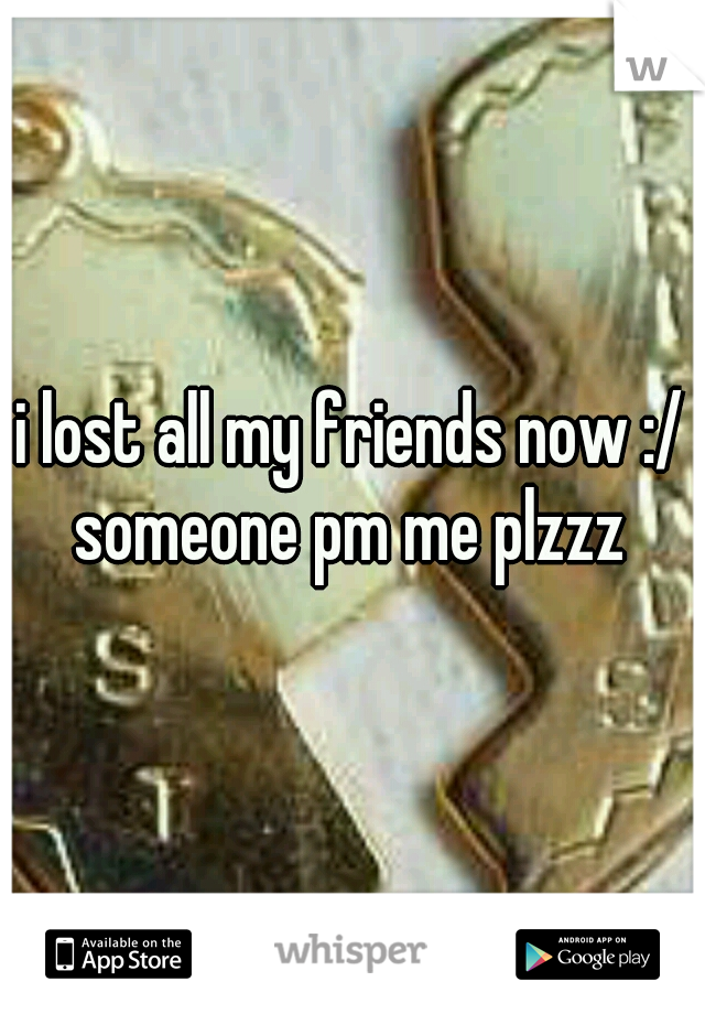 i lost all my friends now :/ someone pm me plzzz 