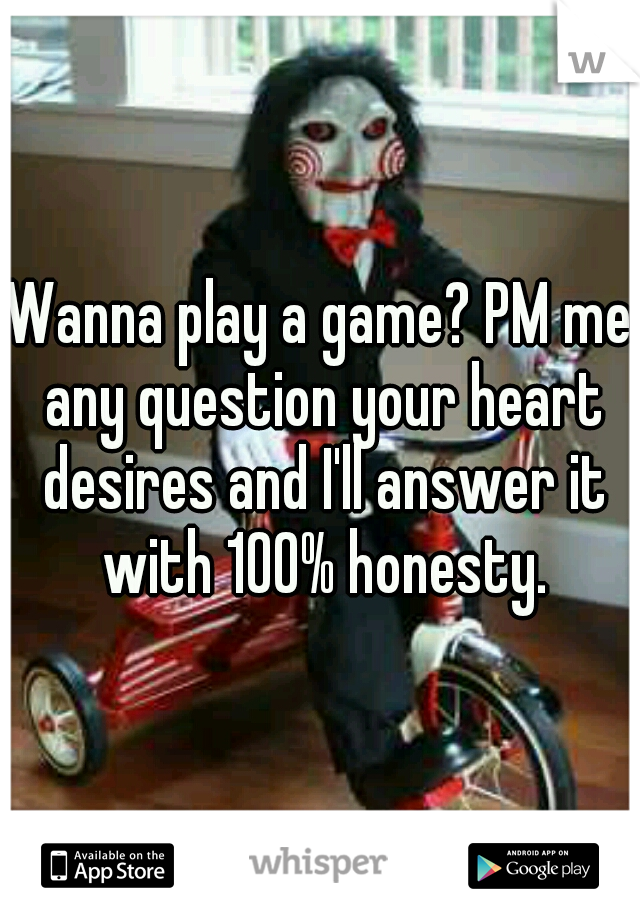 Wanna play a game? PM me any question your heart desires and I'll answer it with 100% honesty.