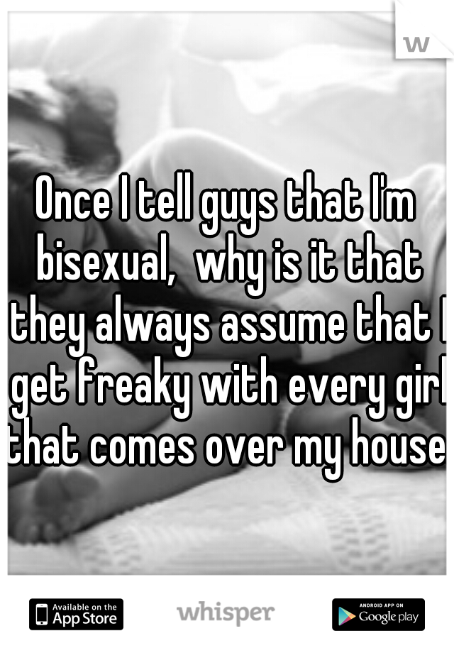 Once I tell guys that I'm bisexual,  why is it that they always assume that I get freaky with every girl that comes over my house. 