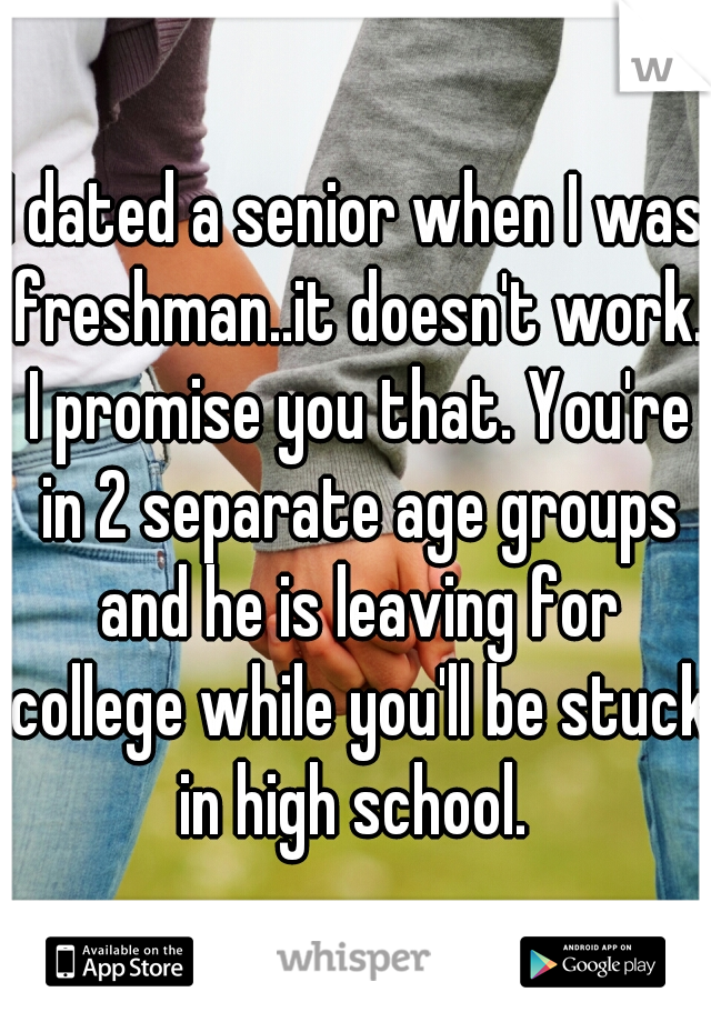 I dated a senior when I was freshman..it doesn't work. I promise you that. You're in 2 separate age groups and he is leaving for college while you'll be stuck in high school. 