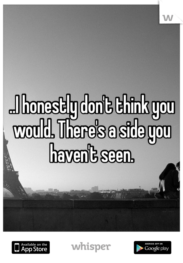 ..I honestly don't think you would. There's a side you haven't seen.  