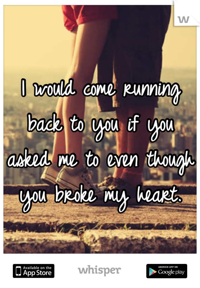 I would come running back to you if you asked me to even though you broke my heart. 