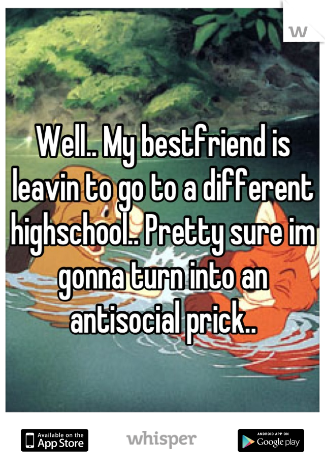 Well.. My bestfriend is leavin to go to a different highschool.. Pretty sure im gonna turn into an antisocial prick..