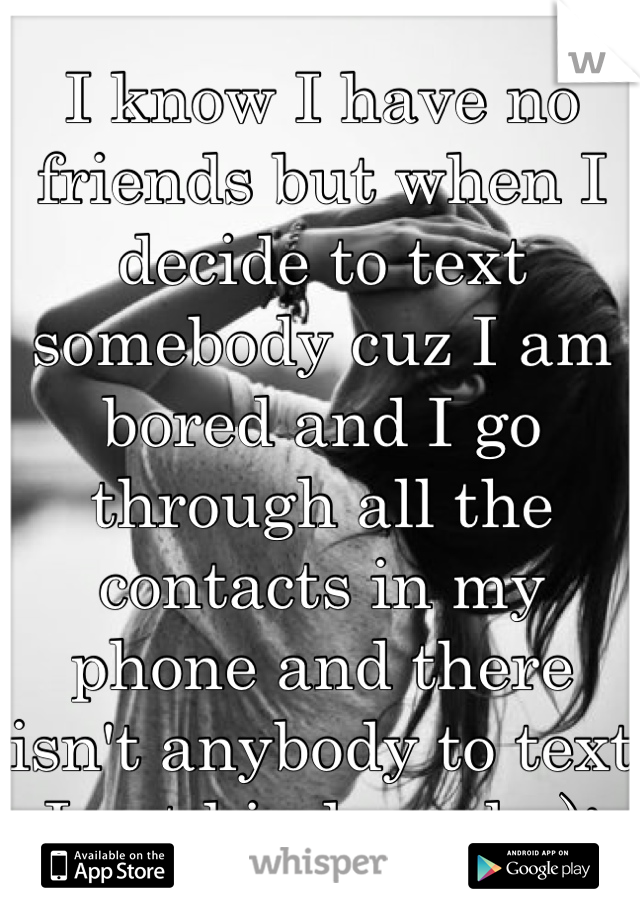 I know I have no friends but when I decide to text somebody cuz I am bored and I go through all the contacts in my phone and there isn't anybody to text I get kinda sad.. ):