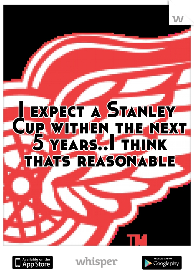 I expect a Stanley Cup withen the next 5 years..I think thats reasonable