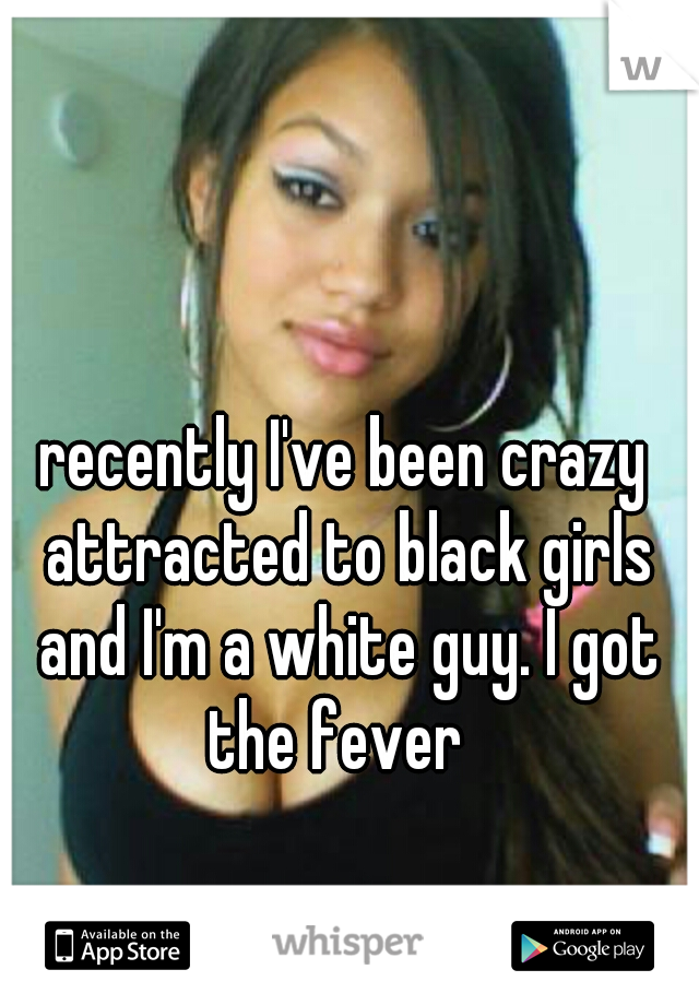 recently I've been crazy attracted to black girls and I'm a white guy. I got the fever  