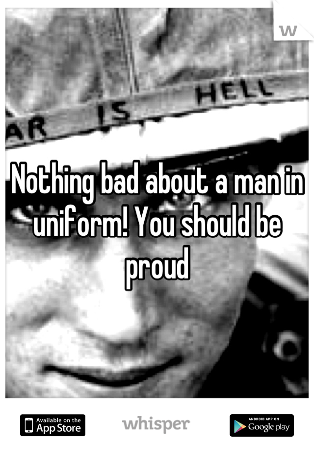 Nothing bad about a man in uniform! You should be proud