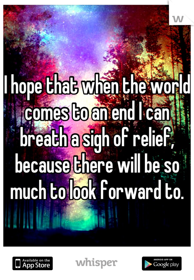 I hope that when the world comes to an end I can breath a sigh of relief, because there will be so much to look forward to.