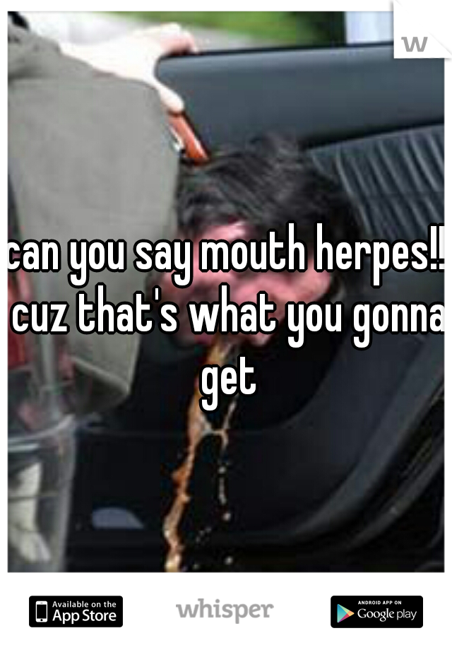 can you say mouth herpes!! cuz that's what you gonna get