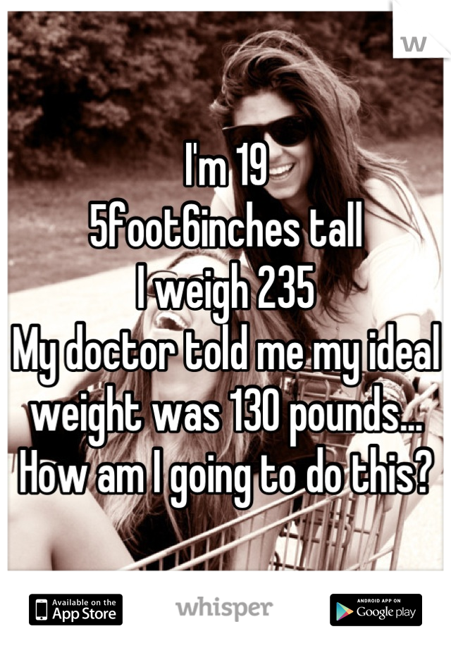 I'm 19
5foot6inches tall
I weigh 235
My doctor told me my ideal weight was 130 pounds... How am I going to do this?