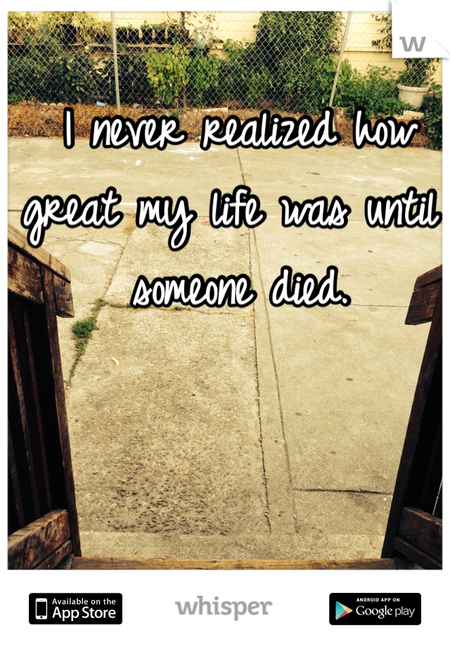 I never realized how great my life was until someone died. 