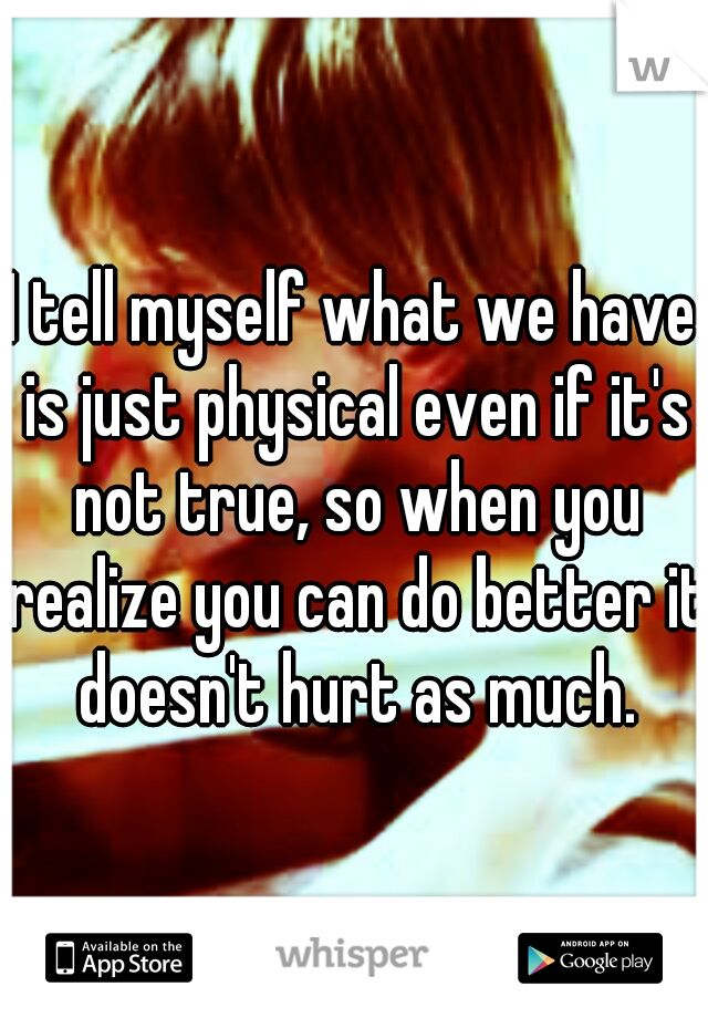 I tell myself what we have is just physical even if it's not true, so when you realize you can do better it doesn't hurt as much.