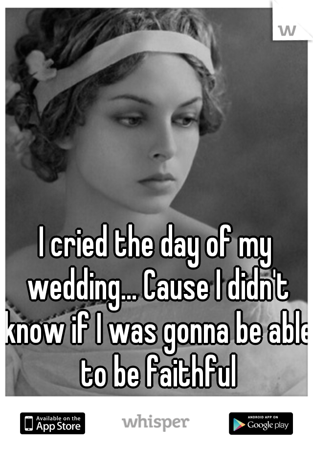 I cried the day of my wedding... Cause I didn't know if I was gonna be able to be faithful