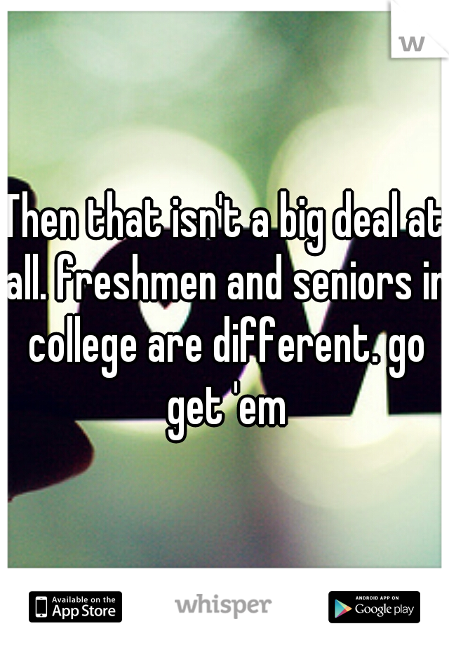 Then that isn't a big deal at all. freshmen and seniors in college are different. go get 'em