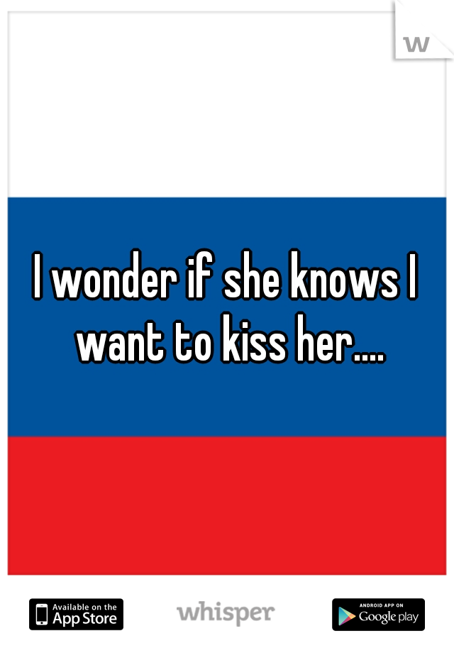 I wonder if she knows I want to kiss her....