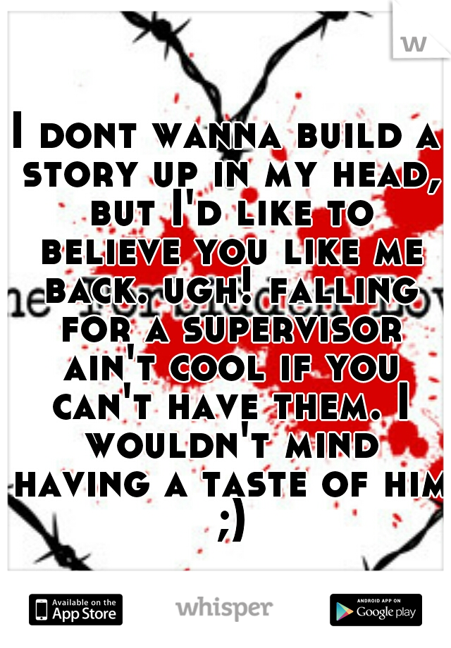 I dont wanna build a story up in my head, but I'd like to believe you like me back. ugh! falling for a supervisor ain't cool if you can't have them. I wouldn't mind having a taste of him ;)