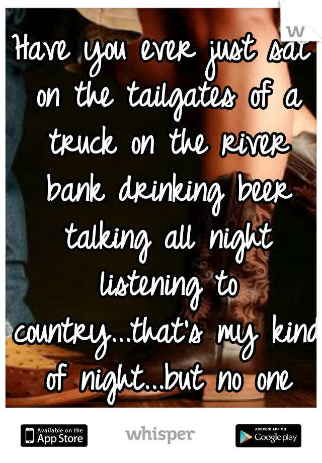 Have you ever just sat on the tailgates of a truck on the river bank drinking beer talking all night listening to country...that's my kind of night...but no one wants to spend it. 